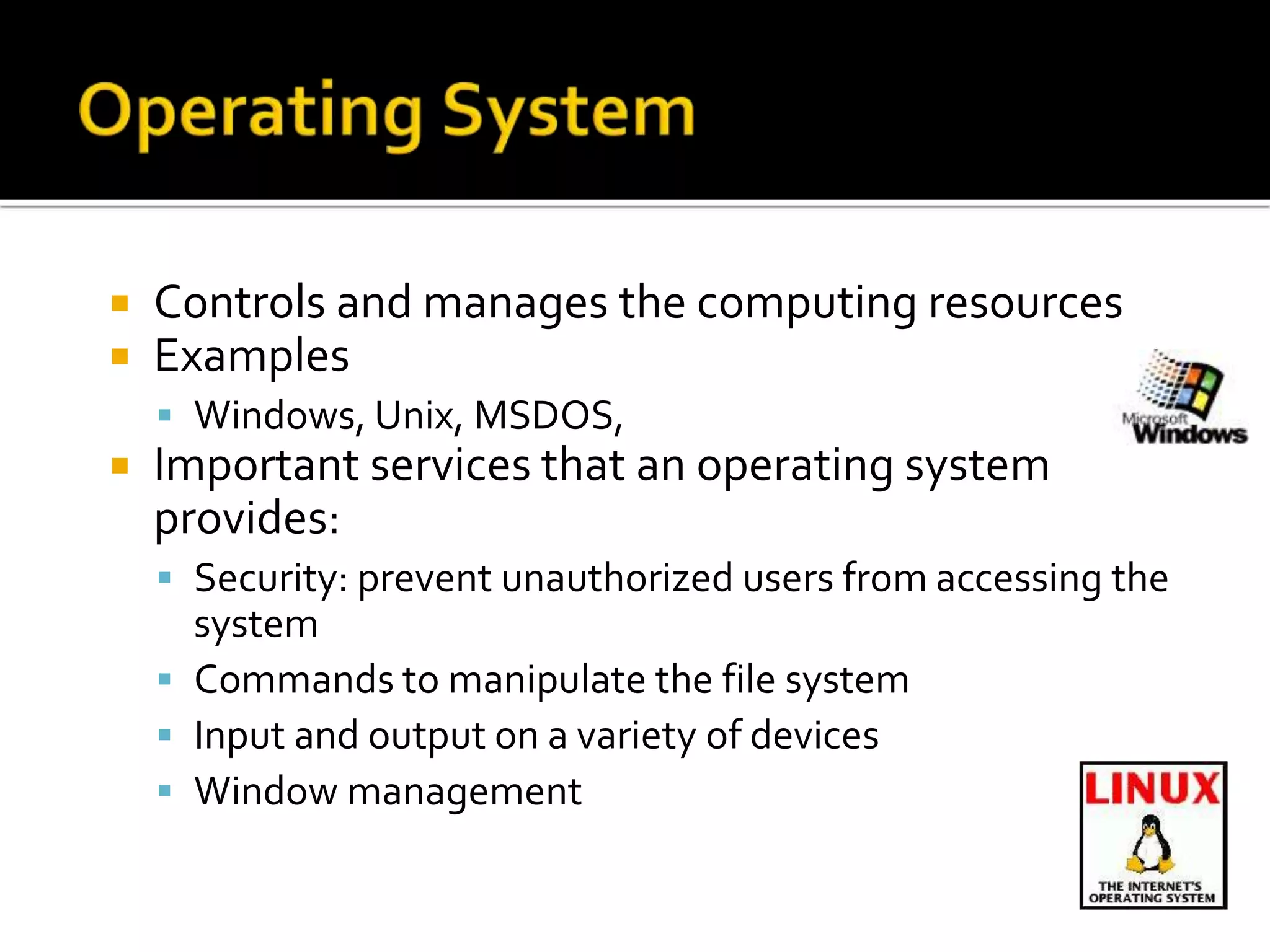  Controls and manages the computing resources
 Examples
 Windows, Unix, MSDOS,
 Important services that an operating system
provides:
 Security: prevent unauthorized users from accessing the
system
 Commands to manipulate the file system
 Input and output on a variety of devices
 Window management
 