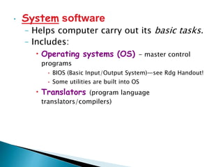 • System software
– Helps computer carry out its basic tasks.
– Includes:
• Operating systems (OS) - master control
programs
• BIOS (Basic Input/Output System)—see Rdg Handout!
• Some utilities are built into OS
• Translators (program language
translators/compilers)
 