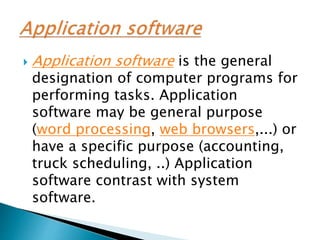  Application software is the general
designation of computer programs for
performing tasks. Application
software may be general purpose
(word processing, web browsers,...) or
have a specific purpose (accounting,
truck scheduling, ..) Application
software contrast with system
software.
 
