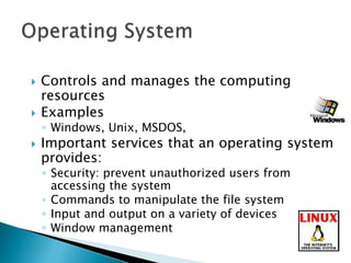  Controls and manages the computing
resources
 Examples
◦ Windows, Unix, MSDOS,
 Important services that an operating system
provides:
◦ Security: prevent unauthorized users from
accessing the system
◦ Commands to manipulate the file system
◦ Input and output on a variety of devices
◦ Window management
 
