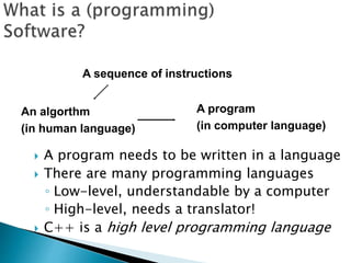  A program needs to be written in a language
 There are many programming languages
◦ Low-level, understandable by a computer
◦ High-level, needs a translator!
 C++ is a high level programming language
A sequence of instructions
A program
(in computer language)
An algorthm
(in human language)
 