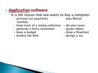  Application software
◦ It is the reason that one wants to buy a computer:
• printout out paychecks • play Mortal
Kombat
• keep track of a stamp collection • do your taxes
• generate a fancy newsletter • guide robots
• keep a budget • draw a flowchart
• browse the Web • design a car
 
