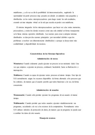 mainframes, y a la vez se dio la posibilidad de intercomunicarlas, sugiriendo la
oportunidad de partir procesos muy pesados en cálculo en unidades más pequeñas y
distribuirlas en los varios microprocesadores para luego reunir los sub-resultados,
creando así una máquina virtual en la red que exceda en poder a un mainframe.
El sistema integrador de los microprocesadores que hacer ver a las varias memorias,
procesadores, y todos los demás recursos como una sola entidad en forma transparente
se le llama sistema operativo distribuido. Las razones para crear o adoptar sistemas
distribuidos se dan por dos razones principales: por necesidad (debido a que los
problemas a resolver son inherentemente distribuidos) o porque se desea tener más
confiabilidad y disponibilidad de recursos.
Características de los Sistemas Operativos
Administración de tareas
Monotarea: Cuando solamente puede ejecutar un proceso en un momento dado. Una
vez que empieza a ejecutar un proceso, continuará haciéndolo hasta su finalización o
interrupción.
Multitarea: Cuando es capaz de ejecutar varios procesos al mismo tiempo. Este tipo de
S.O. normalmente asigna los recursos disponibles de forma alternada a los procesos que
los solicitan, de manera que el usuario percibe que todos funcionan a la vez, de forma
concurrente.
Administración de usuarios
Monousuario: Cuando sólo permite ejecutar los programas de un usuario al mismo
tiempo.
Multiusuario: Cuando permite que varios usuarios ejecuten simultáneamente sus
programas, accediendo a la vez a los recursos de la computadora. Normalmente estos
S.O. utilizan métodos de protección de datos, de manera que un programa no pueda usar
o cambiar los datos de otro usuario.
Manejo de recursos
 