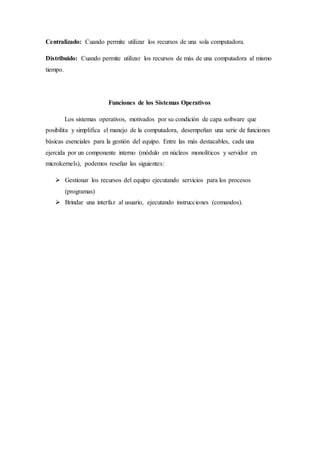 Centralizado: Cuando permite utilizar los recursos de una sola computadora.
Distribuido: Cuando permite utilizar los recursos de más de una computadora al mismo
tiempo.
Funciones de los Sistemas Operativos
Los sistemas operativos, motivados por su condición de capa software que
posibilita y simplifica el manejo de la computadora, desempeñan una serie de funciones
básicas esenciales para la gestión del equipo. Entre las más destacables, cada una
ejercida por un componente interno (módulo en núcleos monolíticos y servidor en
microkernels), podemos reseñar las siguientes:
 Gestionar los recursos del equipo ejecutando servicios para los procesos
(programas)
 Brindar una interfaz al usuario, ejecutando instrucciones (comandos).
 