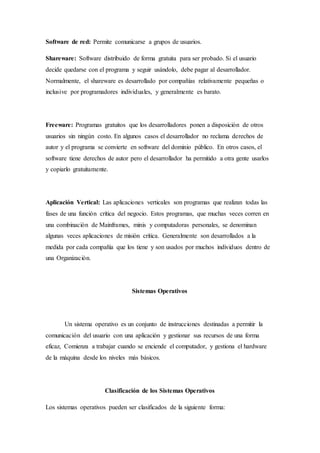 Software de red: Permite comunicarse a grupos de usuarios.
Shareware: Software distribuido de forma gratuita para ser probado. Si el usuario
decide quedarse con el programa y seguir usándolo, debe pagar al desarrollador.
Normalmente, el shareware es desarrollado por compañías relativamente pequeñas o
inclusive por programadores individuales, y generalmente es barato.
Freeware: Programas gratuitos que los desarrolladores ponen a disposición de otros
usuarios sin ningún costo. En algunos casos el desarrollador no reclama derechos de
autor y el programa se convierte en software del dominio público. En otros casos, el
software tiene derechos de autor pero el desarrollador ha permitido a otra gente usarlos
y copiarlo gratuitamente.
Aplicación Vertical: Las aplicaciones verticales son programas que realizan todas las
fases de una función crítica del negocio. Estos programas, que muchas veces corren en
una combinación de Mainframes, minis y computadoras personales, se denominan
algunas veces aplicaciones de misión crítica. Generalmente son desarrollados a la
medida por cada compañía que los tiene y son usados por muchos individuos dentro de
una Organización.
Sistemas Operativos
Un sistema operativo es un conjunto de instrucciones destinadas a permitir la
comunicación del usuario con una aplicación y gestionar sus recursos de una forma
eficaz, Comienza a trabajar cuando se enciende el computador, y gestiona el hardware
de la máquina desde los niveles más básicos.
Clasificación de los Sistemas Operativos
Los sistemas operativos pueden ser clasificados de la siguiente forma:
 