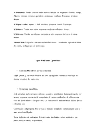 Multiusuario: Permite que dos o más usuarios utilicen sus programas al mismo tiempo.
Algunos sistemas operativos permiten a centenares o millares de usuarios al mismo
tiempo.
Multiprocesador: soporta el abrir un mismo programa en más de una cpu.
Multitarea: Permite que varios programas se ejecuten al mismo tiempo.
Multitramo: Permite que diversas partes de un solo programa funcionen al mismo
tiempo.
Tiempo Real: Responde a las entradas inmediatamente. Los sistemas operativos como
dos y unix, no funcionan en tiempo real.
Tipos de Sistemas Operativos:
 Sistemas Operativos por su Estructura
Según [Alcal92], se deben observar dos tipos de requisitos cuando se construye un
sistema operativo, los cuales son:
 Estructura monolítica.
Es la estructura de los primeros sistemas operativos constituidos fundamentalmente por
un solo programa compuesto de un conjunto de rutinas entrelazadas de tal forma que
cada una puede llamar a cualquier otra. Las características fundamentales de este tipo de
estructura son:
Construcción del programa final a base de módulos compilados separadamente que se
unen a través del ligador.
Buena definición de parámetros de enlace entre las distintas rutinas existentes, que
puede provocar mucho acoplamiento.
 