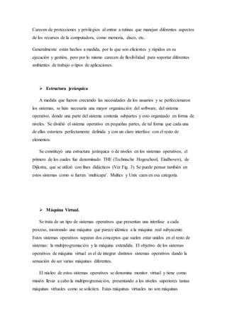 Carecen de protecciones y privilegios al entrar a rutinas que manejan diferentes aspectos
de los recursos de la computadora, como memoria, disco, etc.
Generalmente están hechos a medida, por lo que son eficientes y rápidos en su
ejecución y gestión, pero por lo mismo carecen de flexibilidad para soportar diferentes
ambientes de trabajo o tipos de aplicaciones.
 Estructura jerárquica
A medida que fueron creciendo las necesidades de los usuarios y se perfeccionaron
los sistemas, se hizo necesaria una mayor organización del software, del sistema
operativo, donde una parte del sistema contenía subpartes y esto organizado en forma de
niveles. Se dividió el sistema operativo en pequeñas partes, de tal forma que cada una
de ellas estuviera perfectamente definida y con un claro interfase con el resto de
elementos.
Se constituyó una estructura jerárquica o de niveles en los sistemas operativos, el
primero de los cuales fue denominado THE (Technische Hogeschool, Eindhoven), de
Dijkstra, que se utilizó con fines didácticos (Ver Fig. 3). Se puede pensar también en
estos sistemas como si fueran `multicapa'. Multics y Unix caen en esa categoría.
 Máquina Virtual.
Se trata de un tipo de sistemas operativos que presentan una interfase a cada
proceso, mostrando una máquina que parece idéntica a la máquina real subyacente.
Estos sistemas operativos separan dos conceptos que suelen estar unidos en el resto de
sistemas: la multiprogramación y la máquina extendida. El objetivo de los sistemas
operativos de máquina virtual es el de integrar distintos sistemas operativos dando la
sensación de ser varias máquinas diferentes.
El núcleo de estos sistemas operativos se denomina monitor virtual y tiene como
misión llevar a cabo la multiprogramación, presentando a los niveles superiores tantas
máquinas virtuales como se soliciten. Estas máquinas virtuales no son máquinas
 