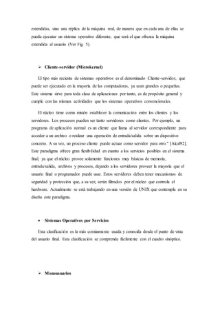extendidas, sino una réplica de la máquina real, de manera que en cada una de ellas se
pueda ejecutar un sistema operativo diferente, que será el que ofrezca la máquina
extendida al usuario (Ver Fig. 5).
 Cliente-servidor (Microkernel)
El tipo más reciente de sistemas operativos es el denominado Cliente-servidor, que
puede ser ejecutado en la mayoría de las computadoras, ya sean grandes o pequeñas.
Este sistema sirve para toda clase de aplicaciones por tanto, es de propósito general y
cumple con las mismas actividades que los sistemas operativos convencionales.
El núcleo tiene como misión establecer la comunicación entre los clientes y los
servidores. Los procesos pueden ser tanto servidores como clientes. Por ejemplo, un
programa de aplicación normal es un cliente que llama al servidor correspondiente para
acceder a un archivo o realizar una operación de entrada/salida sobre un dispositivo
concreto. A su vez, un proceso cliente puede actuar como servidor para otro." [Alcal92].
Este paradigma ofrece gran flexibilidad en cuanto a los servicios posibles en el sistema
final, ya que el núcleo provee solamente funciones muy básicas de memoria,
entrada/salida, archivos y procesos, dejando a los servidores proveer la mayoría que el
usuario final o programador puede usar. Estos servidores deben tener mecanismos de
seguridad y protección que, a su vez, serán filtrados por el núcleo que controla el
hardware. Actualmente se está trabajando en una versión de UNIX que contempla en su
diseño este paradigma.
 Sistemas Operativos por Servicios
Esta clasificación es la más comúnmente usada y conocida desde el punto de vista
del usuario final. Esta clasificación se comprende fácilmente con el cuadro sinóptico.
 Monousuarios
 