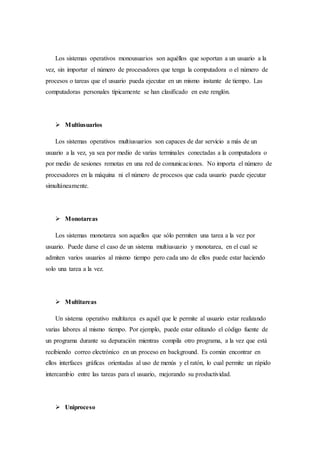 Los sistemas operativos monousuarios son aquéllos que soportan a un usuario a la
vez, sin importar el número de procesadores que tenga la computadora o el número de
procesos o tareas que el usuario pueda ejecutar en un mismo instante de tiempo. Las
computadoras personales típicamente se han clasificado en este renglón.
 Multiusuarios
Los sistemas operativos multiusuarios son capaces de dar servicio a más de un
usuario a la vez, ya sea por medio de varias terminales conectadas a la computadora o
por medio de sesiones remotas en una red de comunicaciones. No importa el número de
procesadores en la máquina ni el número de procesos que cada usuario puede ejecutar
simultáneamente.
 Monotareas
Los sistemas monotarea son aquellos que sólo permiten una tarea a la vez por
usuario. Puede darse el caso de un sistema multiusuario y monotarea, en el cual se
admiten varios usuarios al mismo tiempo pero cada uno de ellos puede estar haciendo
solo una tarea a la vez.
 Multitareas
Un sistema operativo multitarea es aquél que le permite al usuario estar realizando
varias labores al mismo tiempo. Por ejemplo, puede estar editando el código fuente de
un programa durante su depuración mientras compila otro programa, a la vez que está
recibiendo correo electrónico en un proceso en background. Es común encontrar en
ellos interfaces gráficas orientadas al uso de menús y el ratón, lo cual permite un rápido
intercambio entre las tareas para el usuario, mejorando su productividad.
 Uniproceso
 