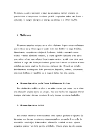 Un sistema operativo uniproceso es aquél que es capaz de manejar solamente un
procesador de la computadora, de manera que si la computadora tuviese más de uno le
sería inútil. El ejemplo más típico de este tipo de sistemas es el DOS y MacOS.
 Multiproceso
Un sistema operativo multiproceso se refiere al número de procesadores del sistema,
que es más de uno y éste es capaz de usarlos todos para distribuir su carga de trabajo.
Generalmente estos sistemas trabajan de dos formas: simétrica o asimétricamente.
Cuando se trabaja de manera asimétrica, el sistema operativo selecciona a uno de los
procesadores el cual jugará el papel de procesador maestro y servirá como pivote para
distribuir la carga a los demás procesadores, que reciben el nombre de esclavos. Cuando
se trabaja de manera simétrica, los procesos o partes de ellos (threads) son enviados
indistintamente a cualesquiera de los procesadores disponibles, teniendo, teóricamente,
una mejor distribución y equilibrio en la carga de trabajo bajo este esquema.
 Sistemas Operativos por la Forma de Ofrecer sus Servicios
Esta clasificación también se refiere a una visión externa, que en este caso se refiere
a la del usuario, el cómo accesa los servicios. Bajo esta clasificación se pueden detectar
dos tipos principales: sistemas operativos de red y sistemas operativos distribuidos.
 Sistemas Operativos de Red
Los sistemas operativos de red se definen como aquellos que tiene la capacidad de
interactuar con sistemas operativos en otras computadoras por medio de un medio de
transmisión con el objeto de intercambiar información, transferir archivos, ejecutar
comandos remotos y un sin fin de otras actividades. El punto crucial de estos sistemas
 