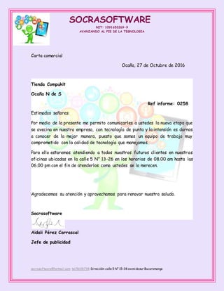 SOCRASOFTWARE
NIT: 1091652269-9
AVANZANDO AL PIE DE LA TEGNOLOGIA
socrasoftware@hotmail.com tel:5698798 Dirección: calle 5 N° 15-38 avenidasur Bucaramanga
Carta comercial
Ocaña, 27 de Octubre de 2016
Tienda Compukit
Ocaña N de S
Ref informe: 0258
Estimados señores:
Por medio de la presente me permito comunicarles a ustedes la nueva etapa que
se avecina en nuestra empresa, con tecnología de punta y la intensión es darnos
a conocer de la mejor manera, puesto que somos un equipo de trabajo muy
comprometido con la calidad de tecnología que manejamos.
Para ello estaremos atendiendo a todos nuestros futuros clientes en nuestras
oficinas ubicadas en la calle 5 N° 13-26 en los horarios de 08.00 am hasta las
06.00 pm con el fin de atenderlos como ustedes se lo merecen.
Agradecemos su atención y aprovechamos para renovar nuestro saludo.
Socrasoftware
Aidali Pérez Carrascal
Jefe de publicidad