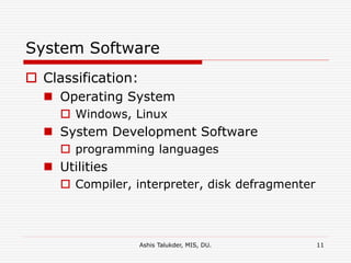 Ashis Talukder, MIS, DU. 11
System Software
 Classification:
 Operating System
 Windows, Linux
 System Development Software
 programming languages
 Utilities
 Compiler, interpreter, disk defragmenter
 