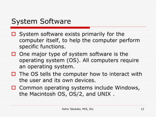 Ashis Talukder, MIS, DU. 12
System Software
 System software exists primarily for the
computer itself, to help the computer perform
specific functions.
 One major type of system software is the
operating system (OS). All computers require
an operating system.
 The OS tells the computer how to interact with
the user and its own devices.
 Common operating systems include Windows,
the Macintosh OS, OS/2, and UNIX .
 