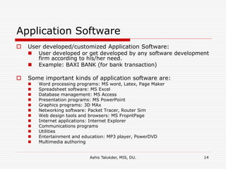 Ashis Talukder, MIS, DU. 14
Application Software
 User developed/customized Application Software:
 User developed or get developed by any software development
firm according to his/her need.
 Example: BAXI BANK (for bank transaction)
 Some important kinds of application software are:
 Word processing programs: MS word, Latex, Page Maker
 Spreadsheet software: MS Excel
 Database management: MS Access
 Presentation programs: MS PowerPoint
 Graphics programs: 3D MAx
 Networking software: Packet Tracer, Router Sim
 Web design tools and browsers: MS FropntPage
 Internet applications: Internet Explorer
 Communications programs
 Utilities
 Entertainment and education: MP3 player, PowerDVD
 Multimedia authoring
 