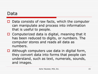 Ashis Talukder, MIS, DU. 15
Data
 Data consists of raw facts, which the computer
can manipulate and process into information
that is useful to people.
 Computerized data is digital, meaning that it
has been reduced to digits, or numbers. The
computer stores and reads all data as
numbers.
 Although computers use data in digital form,
they convert data into forms that people can
understand, such as text, numerals, sounds,
and images.
 