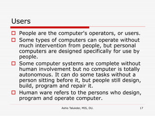 Ashis Talukder, MIS, DU. 17
Users
 People are the computer's operators, or users.
 Some types of computers can operate without
much intervention from people, but personal
computers are designed specifically for use by
people.
 Some computer systems are complete without
human involvement but no computer is totally
autonomous. It can do some tasks without a
person sitting before it, but people still design,
build, program and repair it.
 Human ware refers to the persons who design,
program and operate computer.
 