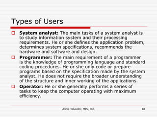 Ashis Talukder, MIS, DU. 18
Types of Users
 System analyst: The main tasks of a system analyst is
to study information system and their processing
requirements. He or she defines the application problem,
determines system specifications, recommends the
hardware and software and design.
 Programmer: The main requirement of a programmer
is the knowledge of programming language and standard
coding procedures. He or she only code or prepare
programs based on the specification made by the system
analyst. He does not require the broader understanding
of the structure and inner working of the applications.
 Operator: He or she generally performs a series of
tasks to keep the computer operating with maximum
efficiency.
 