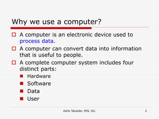 Ashis Talukder, MIS, DU. 2
Why we use a computer?
 A computer is an electronic device used to
process data.
 A computer can convert data into information
that is useful to people.
 A complete computer system includes four
distinct parts:
 Hardware
 Software
 Data
 User
 