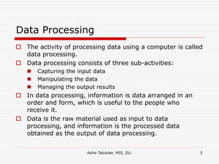 Ashis Talukder, MIS, DU. 3
Data Processing
 The activity of processing data using a computer is called
data processing.
 Data processing consists of three sub-activities:
 Capturing the input data
 Manipulating the data
 Managing the output results
 In data processing, information is data arranged in an
order and form, which is useful to the people who
receive it.
 Data is the raw material used as input to data
processing, and information is the processed data
obtained as the output of data processing.
 