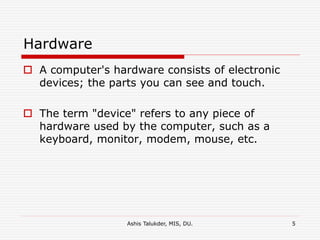 Ashis Talukder, MIS, DU. 5
Hardware
 A computer's hardware consists of electronic
devices; the parts you can see and touch.
 The term "device" refers to any piece of
hardware used by the computer, such as a
keyboard, monitor, modem, mouse, etc.
 