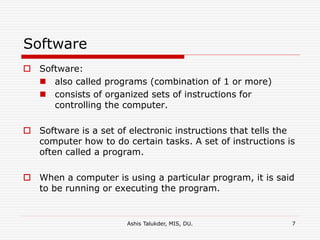Ashis Talukder, MIS, DU. 7
Software
 Software:
 also called programs (combination of 1 or more)
 consists of organized sets of instructions for
controlling the computer.
 Software is a set of electronic instructions that tells the
computer how to do certain tasks. A set of instructions is
often called a program.
 When a computer is using a particular program, it is said
to be running or executing the program.
 