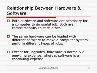 Ashis Talukder, MIS, DU. 8
Relationship Between Hardware &
Software
 Both hardware and software are necessary for
a computer to do useful job. Both are
complementary to each other.
 The same hardware can be loaded with
different software to make a computer system
perform different types of jobs.
 Except for upgrades, hardware is normally a
one-time expense, whereas software is a
continuing expense.
 