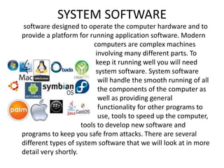 SYSTEM SOFTWARE
software designed to operate the computer hardware and to
provide a platform for running application software. Modern
computers are complex machines
involving many different parts. To
keep it running well you will need
system software. System software
will handle the smooth running of all
the components of the computer as
well as providing general
functionality for other programs to
use, tools to speed up the computer,
tools to develop new software and
programs to keep you safe from attacks. There are several
different types of system software that we will look at in more
detail very shortly.
 