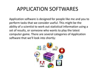 APPLICATION SOFTWARES
Application software is designed for people like me and you to
perform tasks that we consider useful. This might be the
ability of a scientist to work out statistical information using a
set of results, or someone who wants to play the latest
computer game. There are several categories of Application
software that we'll look into shortly:
 