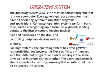 OPERATINGSYSTEM
The operating system (OS) is the most important program that
runs on a computer. Every general-purpose computer must
have an operating system to run other programs
and applications. Computer operating systems perform basic
tasks, such as recognizing input from the keyboard, sending
output to the display screen, keeping track of
files and directories on the disk, and
controlling peripheral devices such as
printers.
For large systems, the operating system has even greater
responsibilities and powers. It is like a traffic cop -- it makes
sure that different programs and users running at the same
time do not interfere with each other. The operating system is
also responsible for security, ensuring that unauthorized users
do not access the system.
 