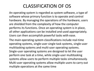 CLASSIFICATION OF OS
An operating system is regarded as system software, a type of
software whose primary function is to operate and control
hardware. By managing the operations of the hardware, users
are shielded from the complexity of how the computer
performs its functions. Once an operating system is in place,
all other applications can be installed and used appropriately.
Users can then accomplish powerful tasks with ease.
The main operating system classifications include real-time
operating systems, single-user single task systems, single-user
multitasking systems and multi-user operating systems.
Single-user operating systems are designed to let the user
perform one task at a time, while single-user multitasking
systems allow users to perform multiple tasks simultaneously.
Multi-user operating systems allow multiple users to carry out
multiple operations at the same time
 