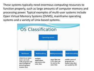 These systems typically need enormous computing resources to
function properly, such as large amounts of computer memory and
processing power. Typical examples of multi-user systems include
Open Virtual Memory Systems (OVMS), mainframe operating
systems and a variety of Unix-based systems.
 