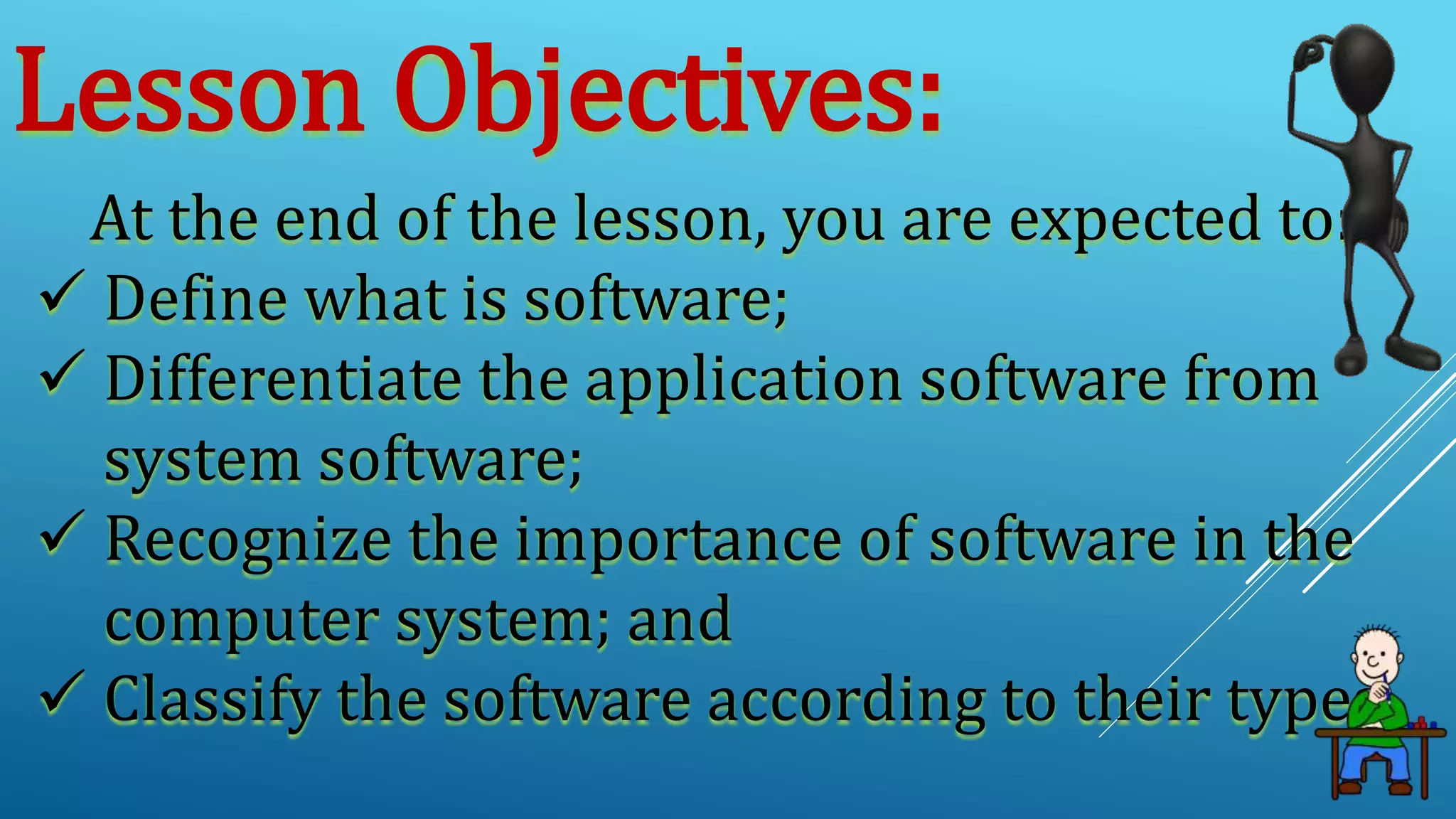 Lesson Objectives:
At the end of the lesson, you are expected to:
 Define what is software;
 Differentiate the application software from
system software;
 Recognize the importance of software in the
computer system; and
 Classify the software according to their types.
 