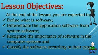 Lesson Objectives:
At the end of the lesson, you are expected to:
 Define what is software;
 Differentiate the application software from
system software;
 Recognize the importance of software in the
computer system; and
 Classify the software according to their types.
 