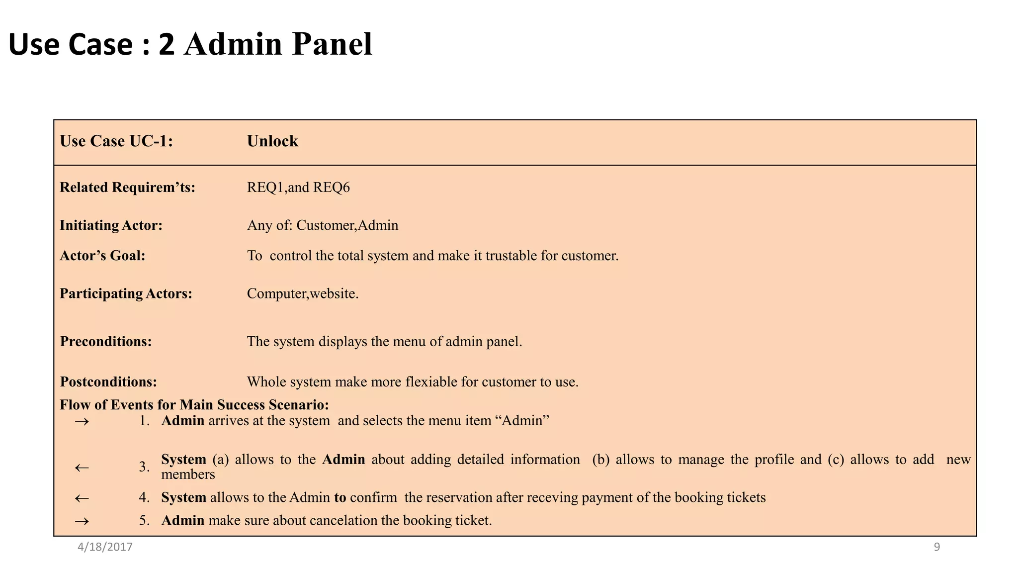 4/18/2017 9
Use Case UC-1: Unlock
Related Requirem’ts: REQ1,and REQ6
Initiating Actor: Any of: Customer,Admin
Actor’s Goal: To control the total system and make it trustable for customer.
Participating Actors: Computer,website.
Preconditions: The system displays the menu of admin panel.
Postconditions: Whole system make more flexiable for customer to use.
Flow of Events for Main Success Scenario:
 1. Admin arrives at the system and selects the menu item “Admin”
 3. System (a) allows to the Admin about adding detailed information (b) allows to manage the profile and (c) allows to add new
members
 4. System allows to the Admin to confirm the reservation after receving payment of the booking tickets
 5. Admin make sure about cancelation the booking ticket.
Use Case : 2 Admin Panel
 