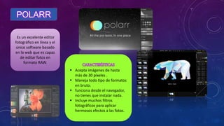 POLARR
Es un excelente editor
fotográfico en línea y el
único software basado
en la web que es capaz
de editar fotos en
formato RAW.
 Acepta imágenes de hasta
más de 30 píxeles .
 Maneja todo tipo de formatos
en bruto.
 funciona desde el navegador,
no tienes que instalar nada.
 Incluye muchos filtros
fotográficos para aplicar
hermosos efectos a las fotos.
 