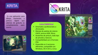 KRITA
Es una aplicación para
dibujo, ilustración, y
pintura digital que
además de gratuita es
completamente open
source.  Orientado a profesionales o
aficionados
 Manejo de paletas de colores
CMYK, pintura HDR, filtros.
 Asistentes de pintura, todo tipo
de pinceles y texturas
 Compatibilidad con el formato
PSD.
 Disponible en 3 versiones
diferentes, compatible con
Windows, OS X 10.9, y Linux.
 