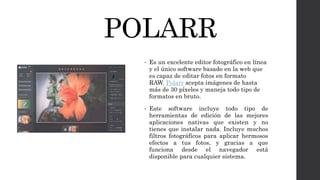 POLARR
• Es un excelente editor fotográfico en línea
y el único software basado en la web que
es capaz de editar fotos en formato
RAW. Polarr acepta imágenes de hasta
más de 30 píxeles y maneja todo tipo de
formatos en bruto.
• Este software incluye todo tipo de
herramientas de edición de las mejores
aplicaciones nativas que existen y no
tienes que instalar nada. Incluye muchos
filtros fotográficos para aplicar hermosos
efectos a tus fotos, y gracias a que
funciona desde el navegador está
disponible para cualquier sistema.
 