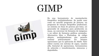 GIMP
Es una herramienta de manipulación
fotográfica multiplataforma. Se puede usar
como un sencillo programa de pintura, un
programa de retoque fotográfico profesional,
un sistema en línea de proceso por lotes, un
generador de imágenes para producción en
masa, un conversor de formatos de imágenes
o un editor de formatos gráficos animados.
Alternativa libre a Photoshop, de código
abierto, multiplataforma que permite
realizar prácticamente las mismas
operaciones que la aplicación de Adobe. Este
editor cuenta con sistema de capas, canales
alfa, historial de operaciones, herramientas
de selección y transformación, máscaras y
degradados.
 