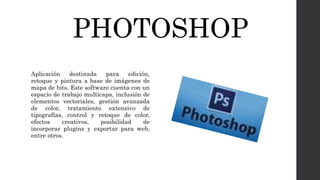 PHOTOSHOP
Aplicación destinada para edición,
retoque y pintura a base de imágenes de
mapa de bits. Este software cuenta con un
espacio de trabajo multicapa, inclusión de
elementos vectoriales, gestión avanzada
de color, tratamiento extensivo de
tipografías, control y retoque de color,
efectos creativos, posibilidad de
incorporar plugins y exportar para web,
entre otros.
 
