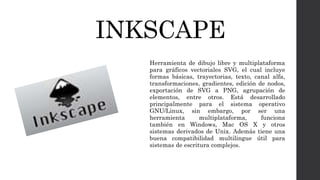 INKSCAPE
Herramienta de dibujo libre y multiplataforma
para gráficos vectoriales SVG, el cual incluye
formas básicas, trayectorias, texto, canal alfa,
transformaciones, gradientes, edición de nodos,
exportación de SVG a PNG, agrupación de
elementos, entre otros. Está desarrollado
principalmente para el sistema operativo
GNU/Linux, sin embargo, por ser una
herramienta multiplataforma, funciona
también en Windows, Mac OS X y otros
sistemas derivados de Unix. Además tiene una
buena compatibilidad multilingue útil para
sistemas de escritura complejos.
 