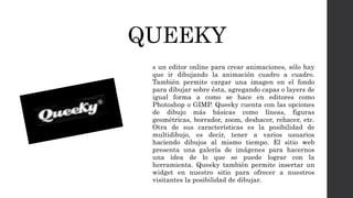 QUEEKY
s un editor online para crear animaciones, sólo hay
que ir dibujando la animación cuadro a cuadro.
También permite cargar una imagen en el fondo
para dibujar sobre ésta, agregando capas o layers de
igual forma a como se hace en editores como
Photoshop o GIMP. Queeky cuenta con las opciones
de dibujo más básicas como líneas, figuras
geométricas, borrador, zoom, deshacer, rehacer, etc.
Otra de sus características es la posibilidad de
multidibujo, es decir, tener a varios usuarios
haciendo dibujos al mismo tiempo. El sitio web
presenta una galería de imágenes para hacernos
una idea de lo que se puede lograr con la
herramienta. Queeky también permite insertar un
widget en nuestro sitio para ofrecer a nuestros
visitantes la posibilidad de dibujar.
 