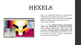 HEXELS
• De Hexels hablamos hace poco y nos pareció
completamente genial. Se trata de un
programa para nicho, ideal para crear Pixel
Art, si ese donde todo se ve como en los
videojuegos de 8bits.
• Hexels te deja dibujar formas geométricas
sobre una cuadricula de manera sencilla,
está pensado idealmente para crear arte
pixelado y puedes usarla en Windows y OS
X de forma completamente gratuita. Y por
un precio muy bajo puedes desbloquear
características adicionales.
 