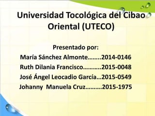 Universidad Tocológica del Cibao
Oriental (UTECO)
Presentado por:
María Sánchez Almonte……..2014-0146
Ruth Dilania Francisco………..2015-0048
José Ángel Leocadio García…2015-0549
Johanny Manuela Cruz……….2015-1975
 