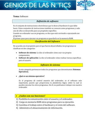 Tema: Software
Definición de software
Es el conjunto de instrucciones electrónicas que le dicen al hardware lo que debe
hacer. Estos conjuntos de instrucciones también se conocen como programas y cada
uno de ellos se desarrolla para un propósito específico.
Cuando un ordenador usa un programa, se dice que está corriendo o ejecutando ese
programa.
El primer paso para ejecutar un programa es guardarlo en la memoria RAM.
Clasificación del Software
De acuerdo con el propósito para el que fueron desarrollados, los programas se
clasifican en dos categorías:
 Software de sistema: Le dice al ordenador cómo usar sus propios
componentes.
 Software de aplicación: Le dice al ordenador cómo realizar tareas específicas
para el usuario.
Software de sistema
A esta categoría pertenecen todos los programas que denominamos Sistemas
Operativos.
 ¿Qué es un sistema operativo?
Es el programa de control maestro del ordenador. es el software más
importante, puesto que proporciona la plataforma lógica sobre la cual se
pueden ejecutar los otros programas. Sin él, no podríamos trabajar con nuestro
ordenador
 ¿Cuáles son sus funciones?
1) Posibilita la comunicación entre el usuario y el ordenador.
2) Carga en memoria RAM otros programas para su ejecución.
3) Coordina el trabajo entre el hardware y el resto del software.
4) Administra el almacenamiento de información.
 