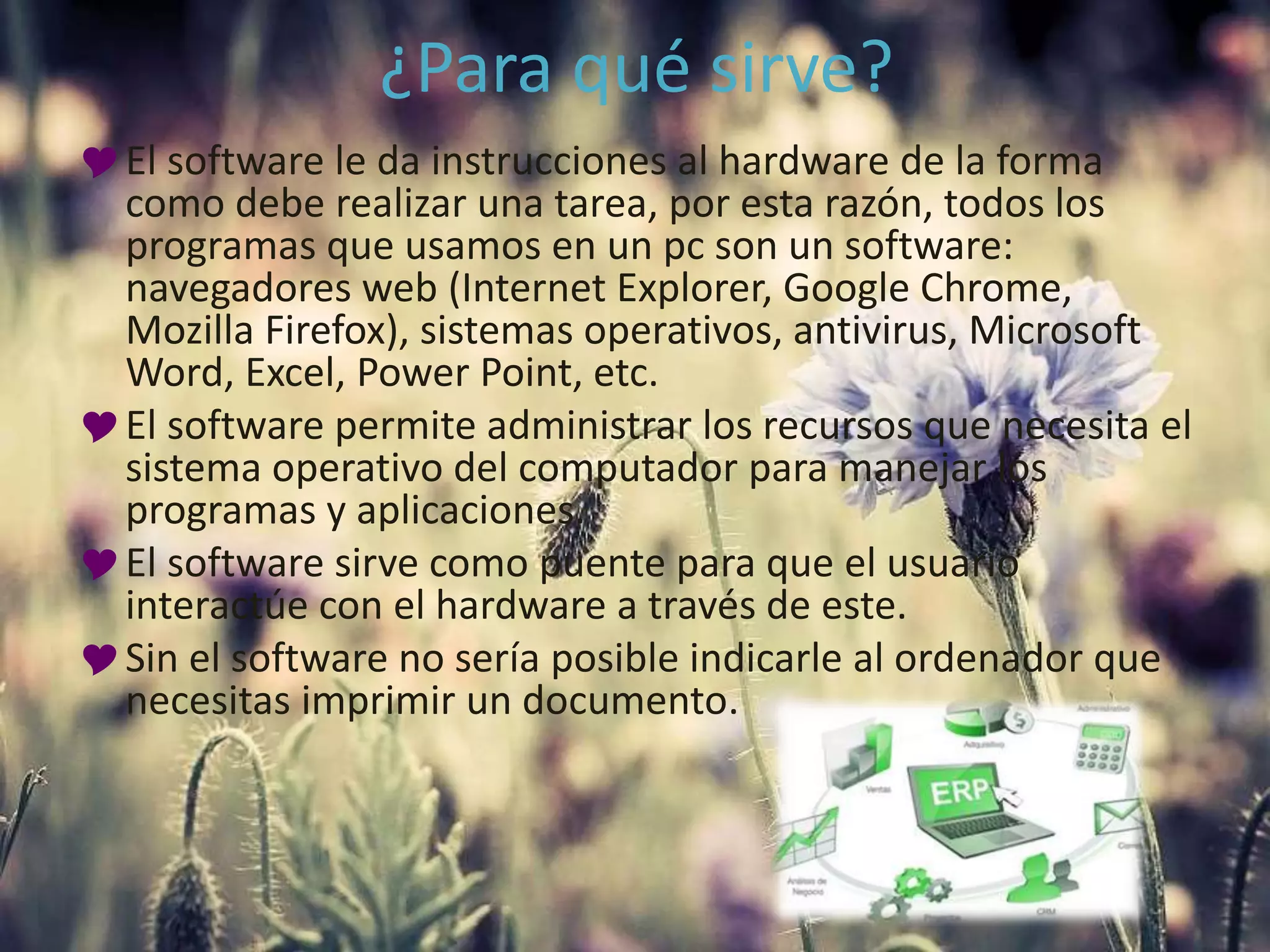 ¿Para qué sirve?
El software le da instrucciones al hardware de la forma
como debe realizar una tarea, por esta razón, todos los
programas que usamos en un pc son un software:
navegadores web (Internet Explorer, Google Chrome,
Mozilla Firefox), sistemas operativos, antivirus, Microsoft
Word, Excel, Power Point, etc.
El software permite administrar los recursos que necesita el
sistema operativo del computador para manejar los
programas y aplicaciones.
El software sirve como puente para que el usuario
interactúe con el hardware a través de este.
Sin el software no sería posible indicarle al ordenador que
necesitas imprimir un documento.
 