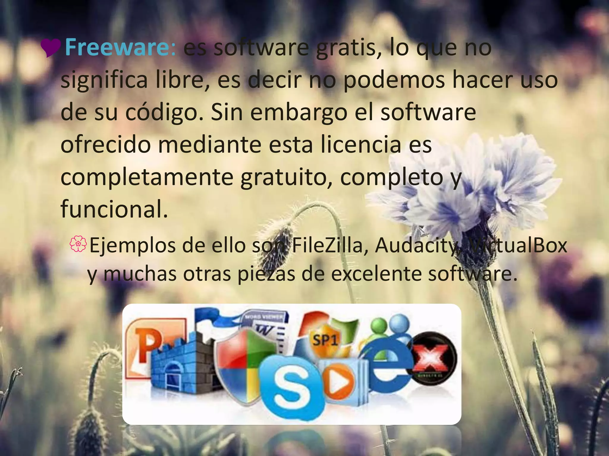 Freeware: es software gratis, lo que no
significa libre, es decir no podemos hacer uso
de su código. Sin embargo el software
ofrecido mediante esta licencia es
completamente gratuito, completo y
funcional.
Ejemplos de ello son FileZilla, Audacity, VirtualBox
y muchas otras piezas de excelente software.
 