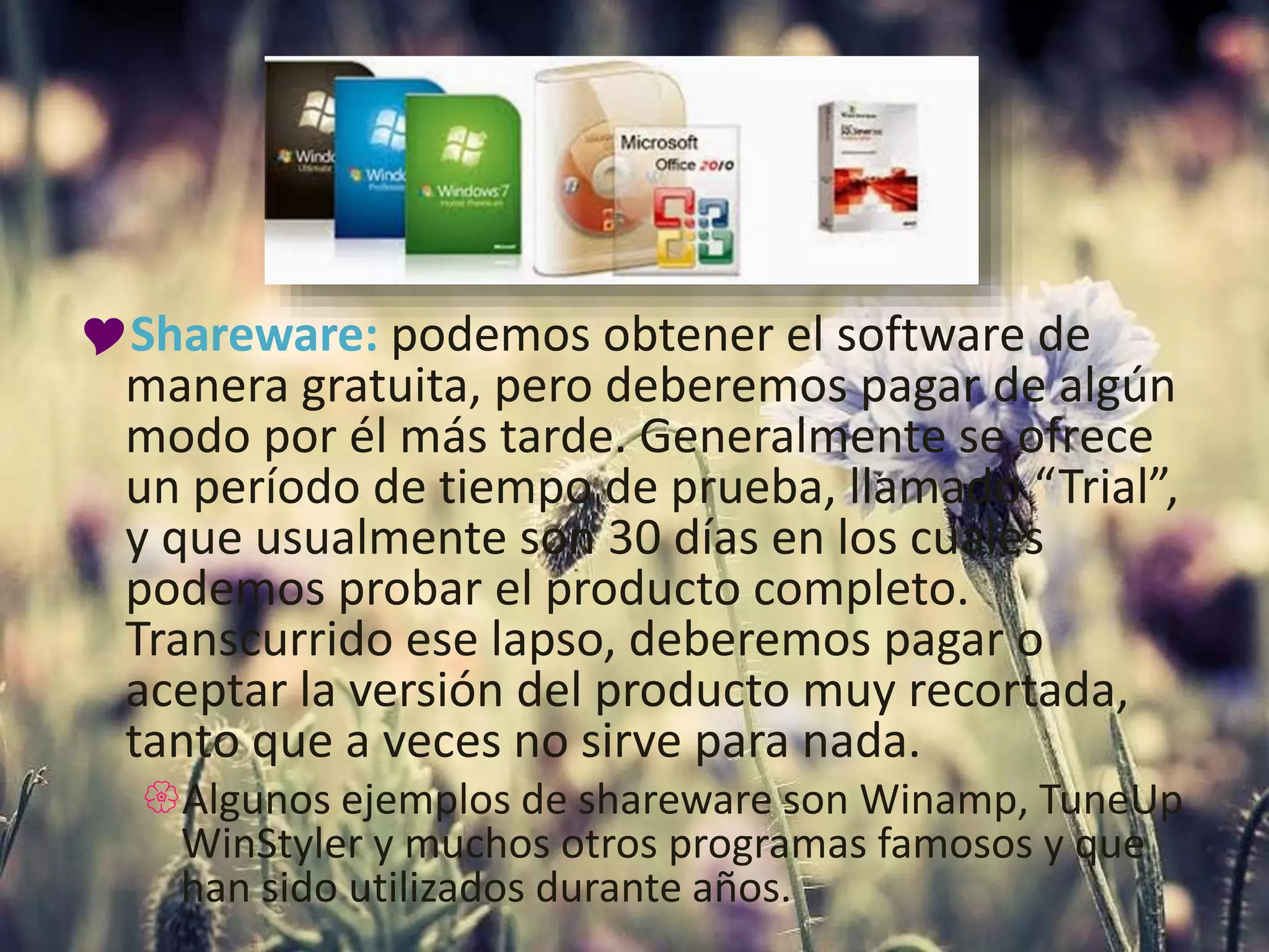 Shareware: podemos obtener el software de
manera gratuita, pero deberemos pagar de algún
modo por él más tarde. Generalmente se ofrece
un período de tiempo de prueba, llamado “Trial”,
y que usualmente son 30 días en los cuales
podemos probar el producto completo.
Transcurrido ese lapso, deberemos pagar o
aceptar la versión del producto muy recortada,
tanto que a veces no sirve para nada.
Algunos ejemplos de shareware son Winamp, TuneUp
WinStyler y muchos otros programas famosos y que
han sido utilizados durante años.
 