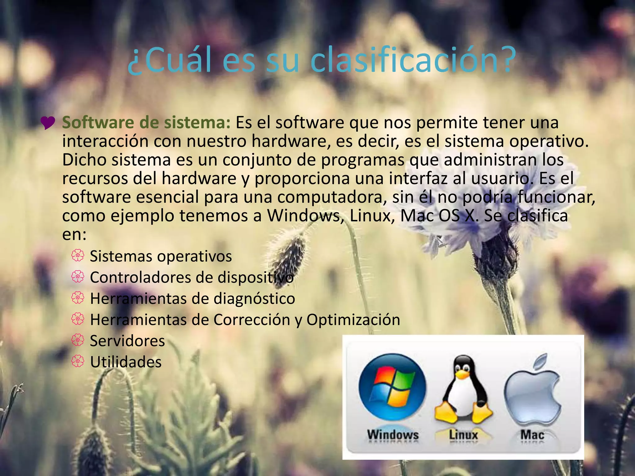 ¿Cuál es su clasificación?
 Software de sistema: Es el software que nos permite tener una
interacción con nuestro hardware, es decir, es el sistema operativo.
Dicho sistema es un conjunto de programas que administran los
recursos del hardware y proporciona una interfaz al usuario. Es el
software esencial para una computadora, sin él no podría funcionar,
como ejemplo tenemos a Windows, Linux, Mac OS X. Se clasifica
en:
 Sistemas operativos
 Controladores de dispositivo
 Herramientas de diagnóstico
 Herramientas de Corrección y Optimización
 Servidores
 Utilidades
 