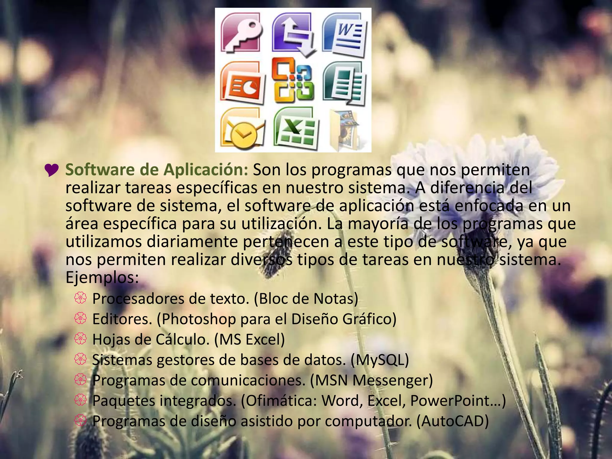  Software de Aplicación: Son los programas que nos permiten
realizar tareas específicas en nuestro sistema. A diferencia del
software de sistema, el software de aplicación está enfocada en un
área específica para su utilización. La mayoría de los programas que
utilizamos diariamente pertenecen a este tipo de software, ya que
nos permiten realizar diversos tipos de tareas en nuestro sistema.
Ejemplos:
 Procesadores de texto. (Bloc de Notas)
 Editores. (Photoshop para el Diseño Gráfico)
 Hojas de Cálculo. (MS Excel)
 Sistemas gestores de bases de datos. (MySQL)
 Programas de comunicaciones. (MSN Messenger)
 Paquetes integrados. (Ofimática: Word, Excel, PowerPoint…)
 Programas de diseño asistido por computador. (AutoCAD)
 