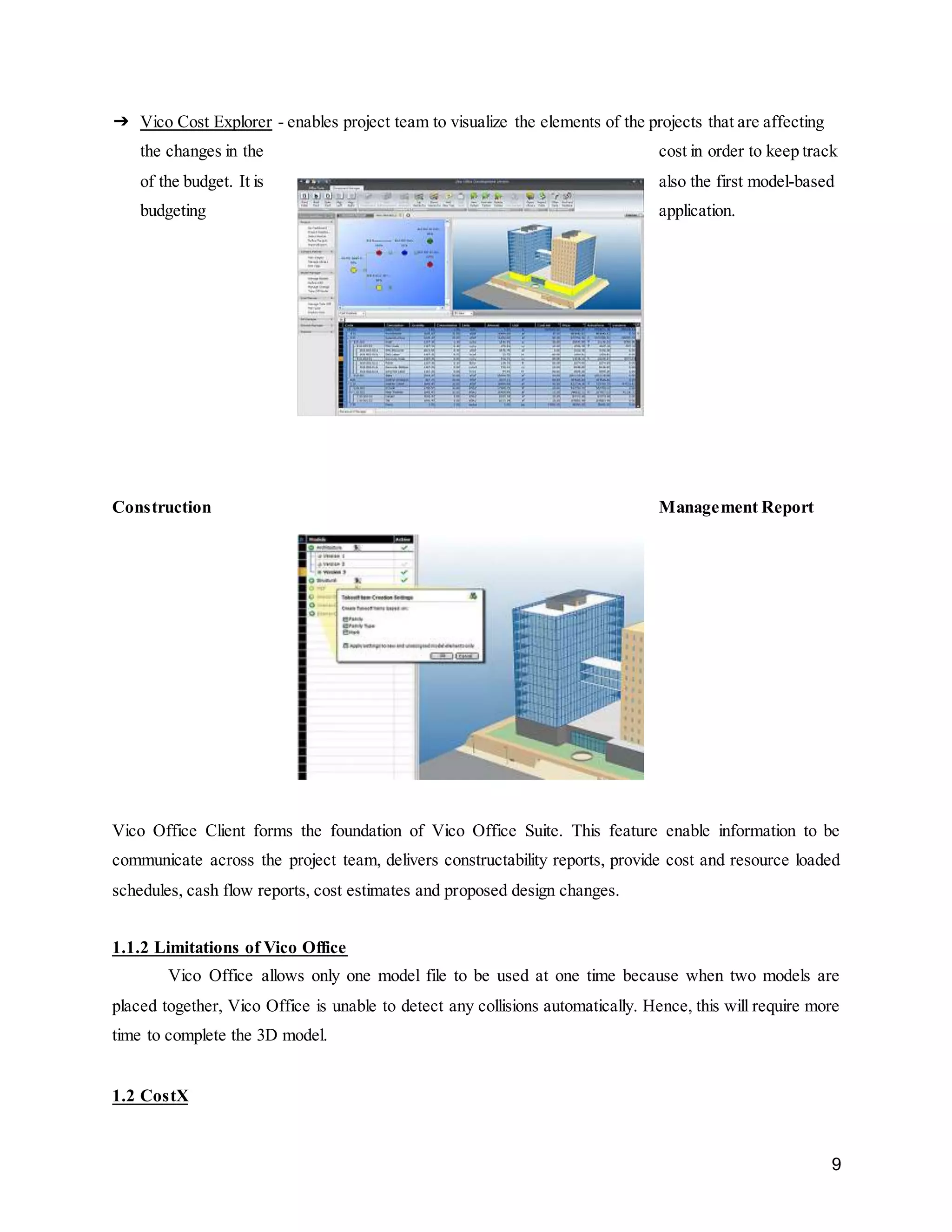 9
➔ Vico Cost Explorer - enables project team to visualize the elements of the projects that are affecting
the changes in the cost in order to keep track
of the budget. It is also the first model-based
budgeting application.
Construction Management Report
Vico Office Client forms the foundation of Vico Office Suite. This feature enable information to be
communicate across the project team, delivers constructability reports, provide cost and resource loaded
schedules, cash flow reports, cost estimates and proposed design changes.
1.1.2 Limitations of Vico Office
Vico Office allows only one model file to be used at one time because when two models are
placed together, Vico Office is unable to detect any collisions automatically. Hence, this will require more
time to complete the 3D model.
1.2 CostX
 